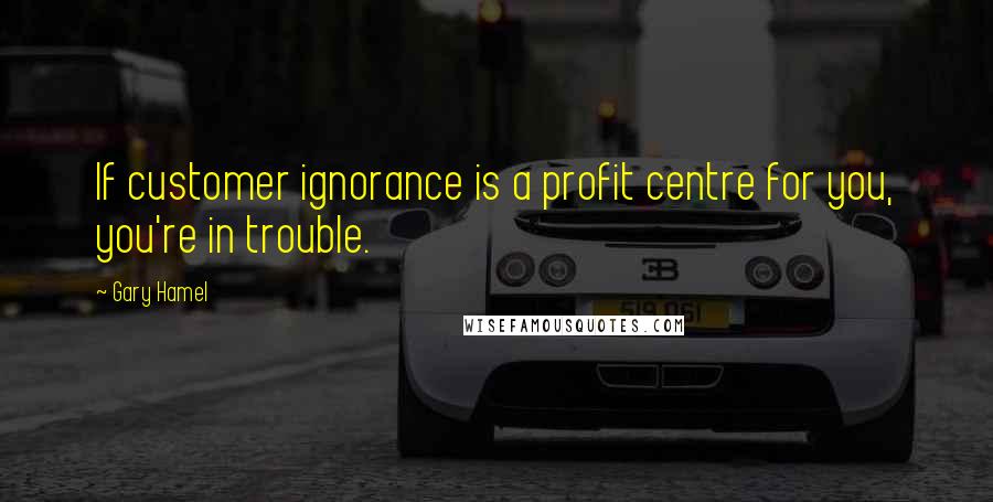 Gary Hamel Quotes: If customer ignorance is a profit centre for you, you're in trouble.