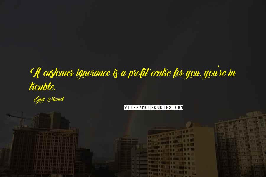 Gary Hamel Quotes: If customer ignorance is a profit centre for you, you're in trouble.