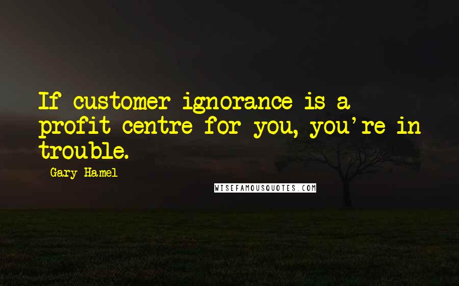 Gary Hamel Quotes: If customer ignorance is a profit centre for you, you're in trouble.