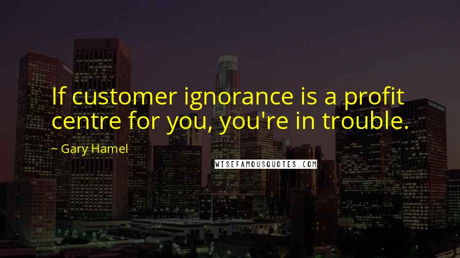 Gary Hamel Quotes: If customer ignorance is a profit centre for you, you're in trouble.