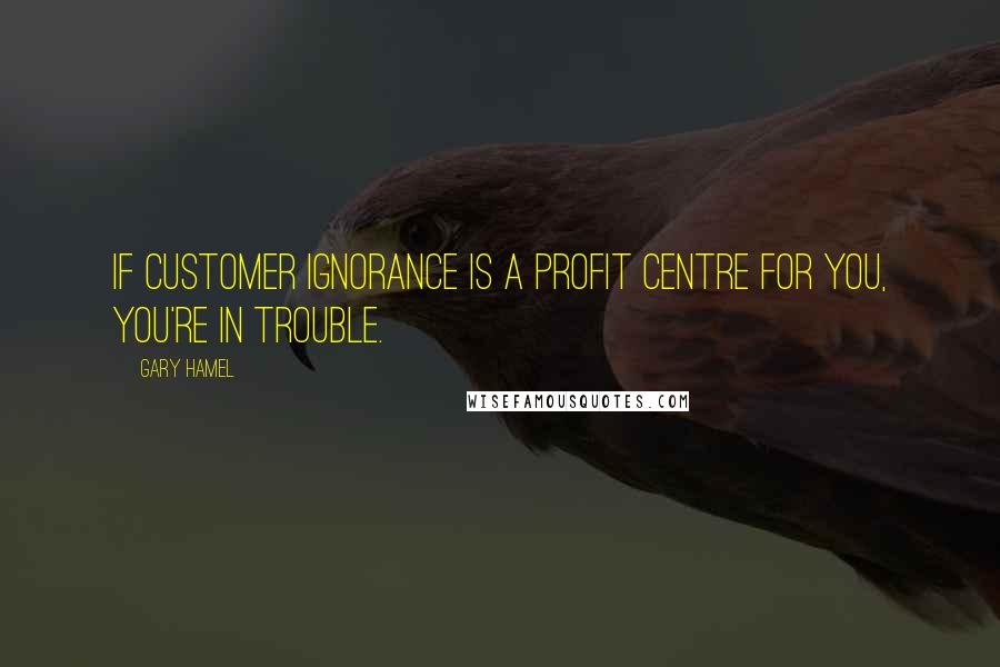 Gary Hamel Quotes: If customer ignorance is a profit centre for you, you're in trouble.