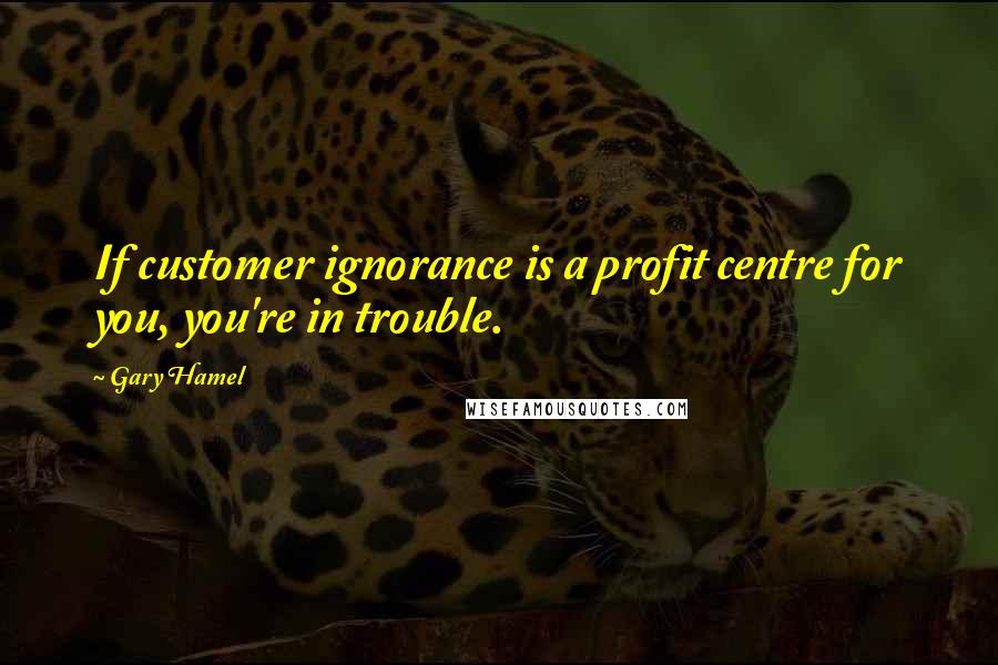 Gary Hamel Quotes: If customer ignorance is a profit centre for you, you're in trouble.