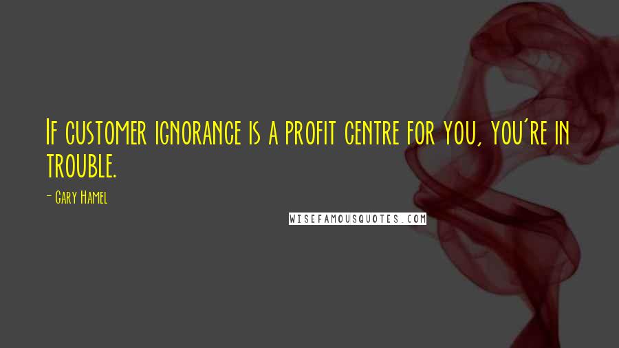 Gary Hamel Quotes: If customer ignorance is a profit centre for you, you're in trouble.