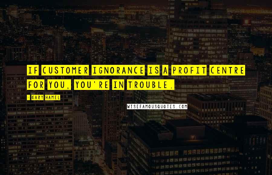 Gary Hamel Quotes: If customer ignorance is a profit centre for you, you're in trouble.