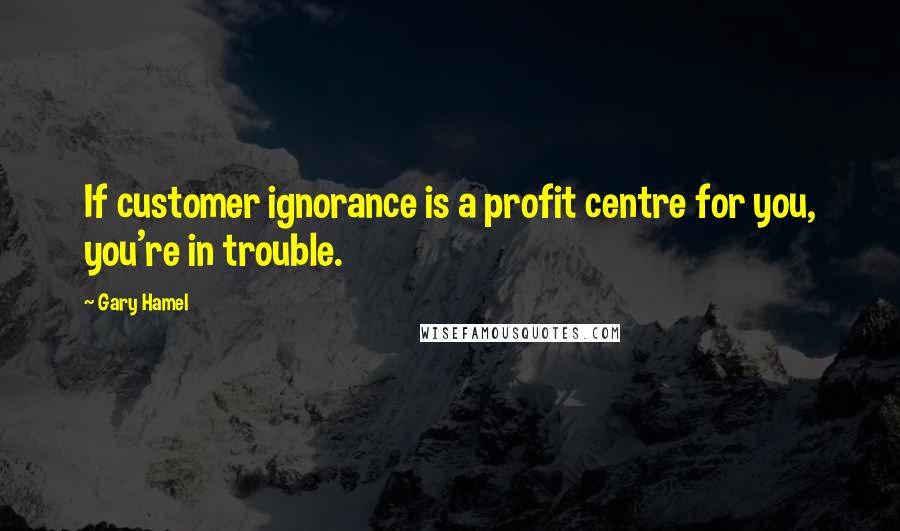 Gary Hamel Quotes: If customer ignorance is a profit centre for you, you're in trouble.