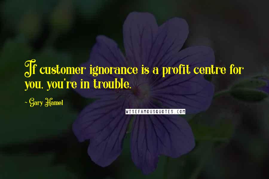 Gary Hamel Quotes: If customer ignorance is a profit centre for you, you're in trouble.