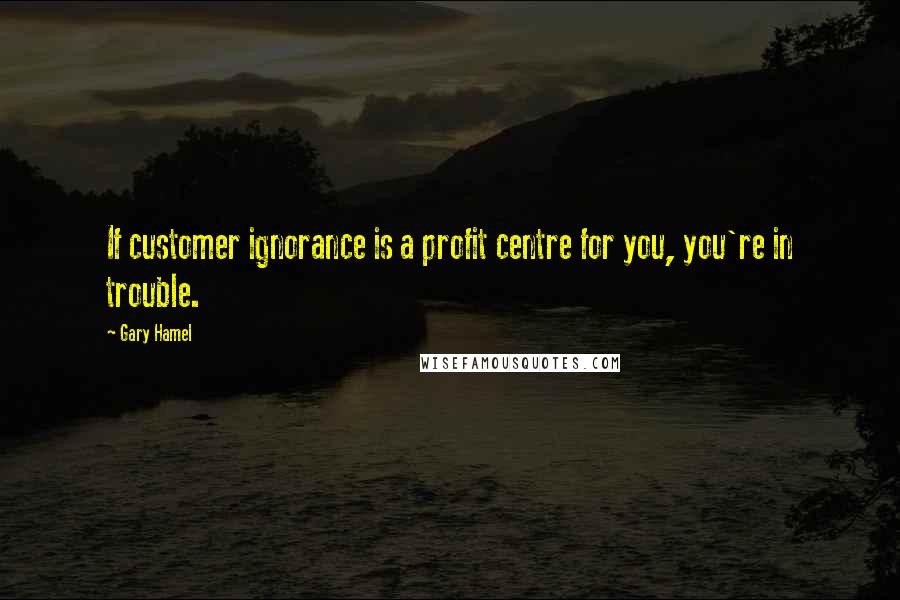 Gary Hamel Quotes: If customer ignorance is a profit centre for you, you're in trouble.