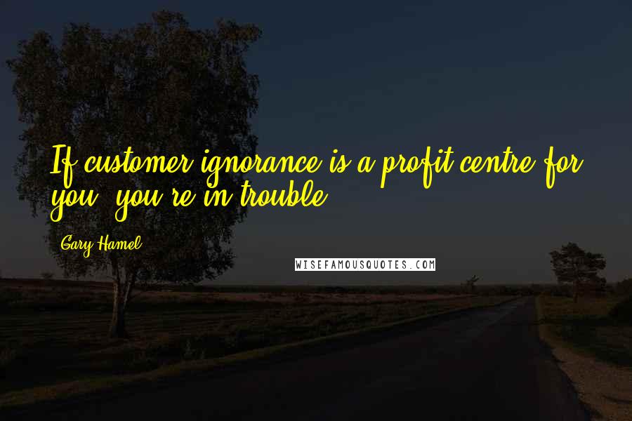 Gary Hamel Quotes: If customer ignorance is a profit centre for you, you're in trouble.