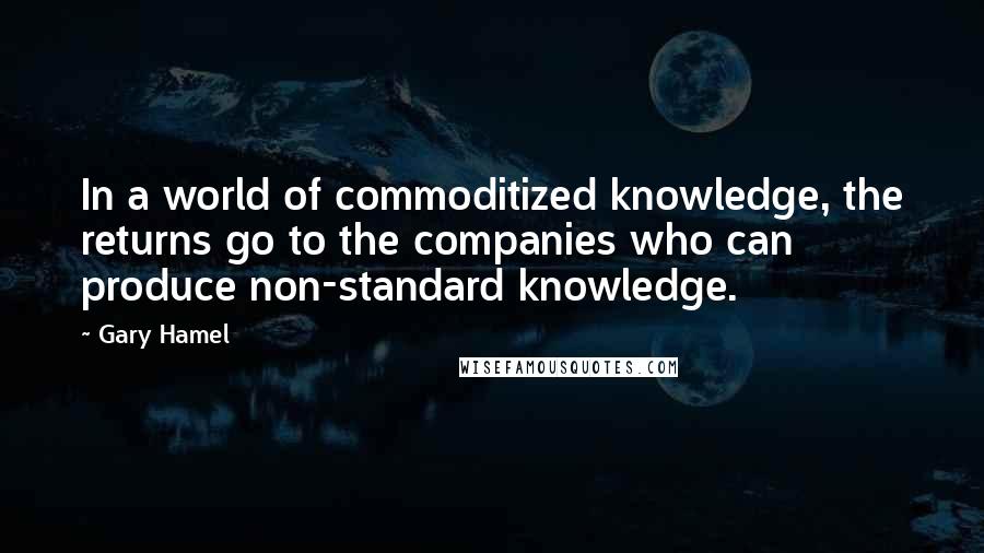 Gary Hamel Quotes: In a world of commoditized knowledge, the returns go to the companies who can produce non-standard knowledge.