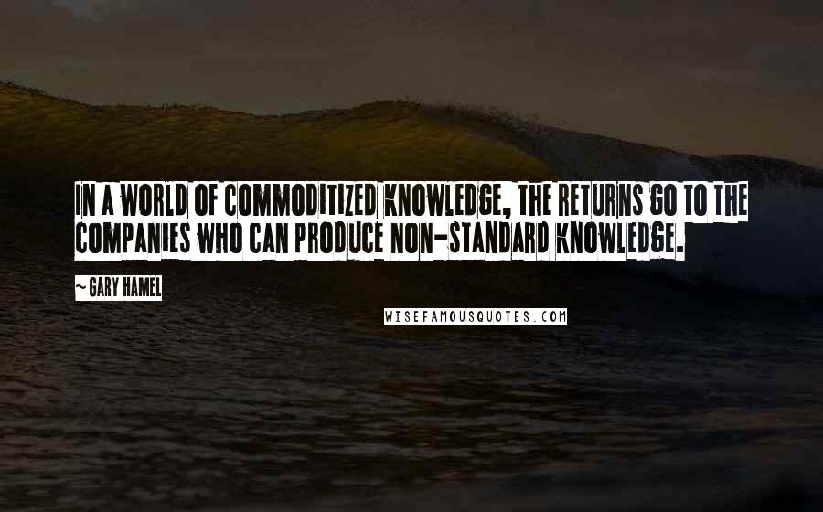 Gary Hamel Quotes: In a world of commoditized knowledge, the returns go to the companies who can produce non-standard knowledge.