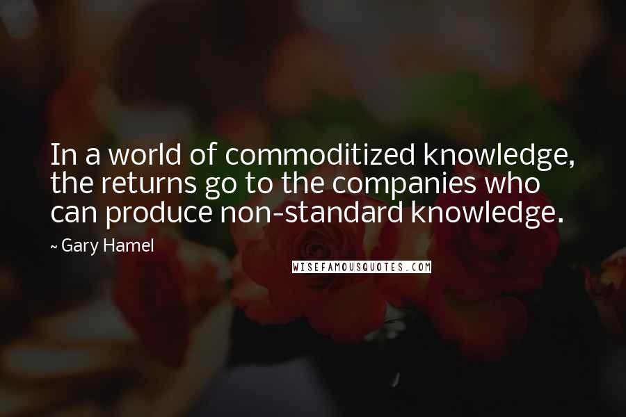 Gary Hamel Quotes: In a world of commoditized knowledge, the returns go to the companies who can produce non-standard knowledge.