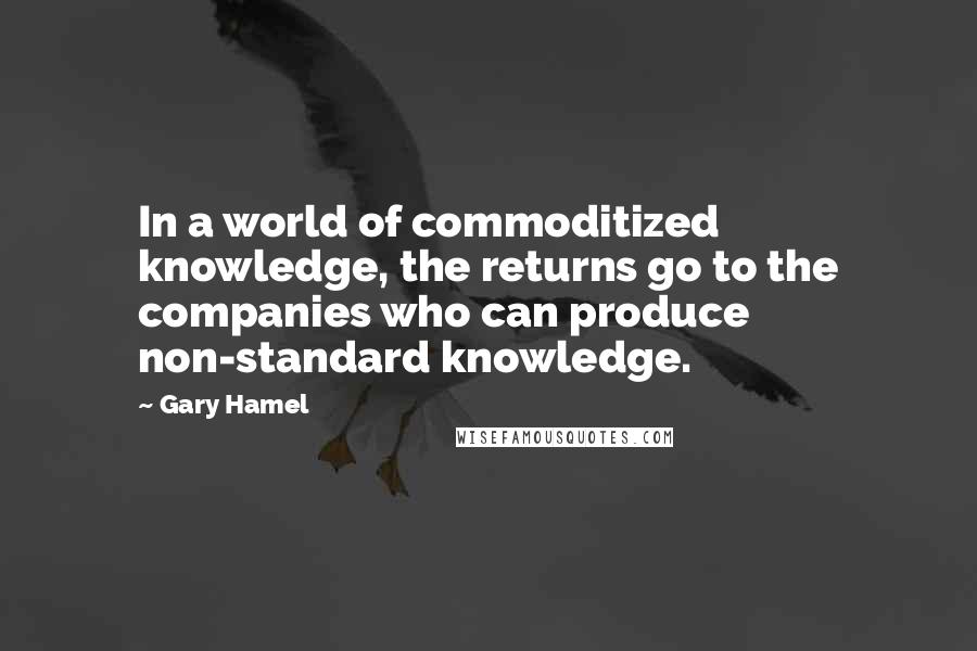 Gary Hamel Quotes: In a world of commoditized knowledge, the returns go to the companies who can produce non-standard knowledge.