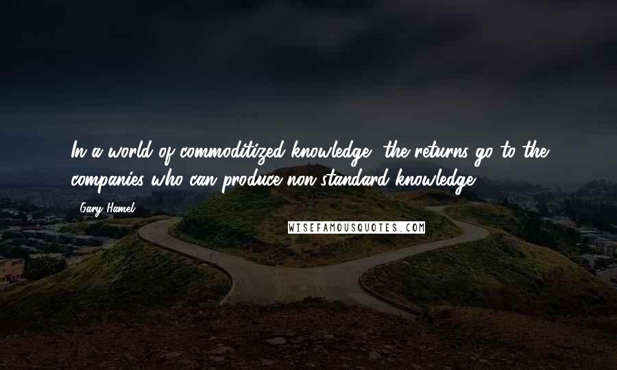 Gary Hamel Quotes: In a world of commoditized knowledge, the returns go to the companies who can produce non-standard knowledge.