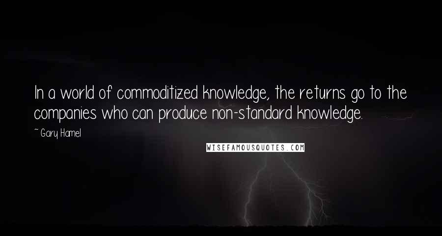 Gary Hamel Quotes: In a world of commoditized knowledge, the returns go to the companies who can produce non-standard knowledge.