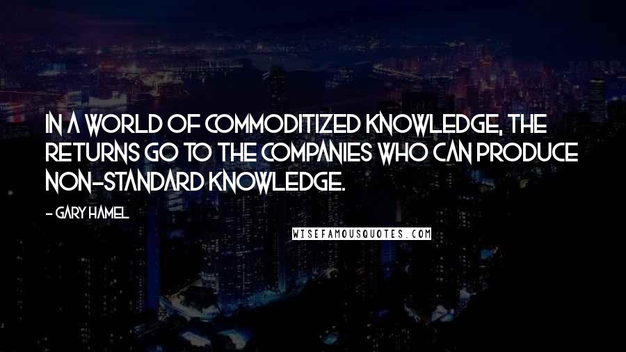 Gary Hamel Quotes: In a world of commoditized knowledge, the returns go to the companies who can produce non-standard knowledge.