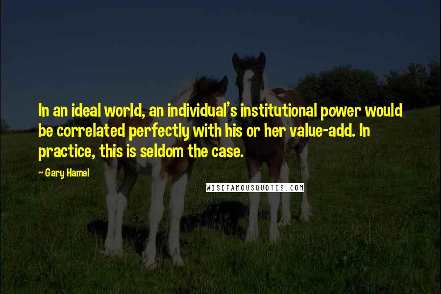 Gary Hamel Quotes: In an ideal world, an individual's institutional power would be correlated perfectly with his or her value-add. In practice, this is seldom the case.