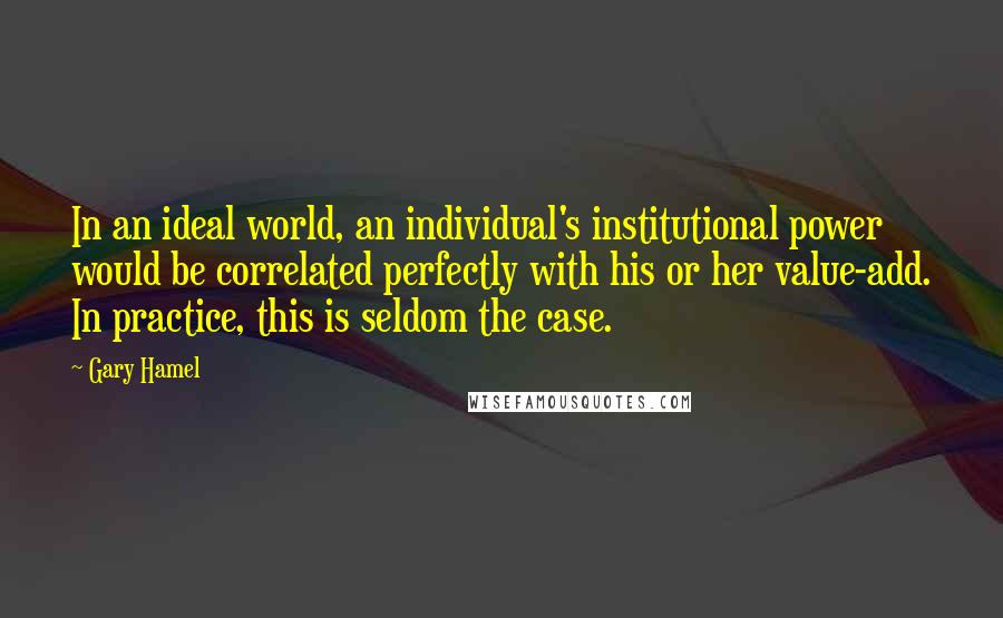 Gary Hamel Quotes: In an ideal world, an individual's institutional power would be correlated perfectly with his or her value-add. In practice, this is seldom the case.