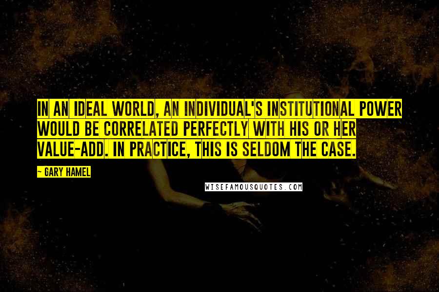 Gary Hamel Quotes: In an ideal world, an individual's institutional power would be correlated perfectly with his or her value-add. In practice, this is seldom the case.