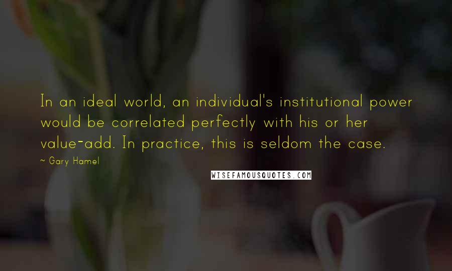Gary Hamel Quotes: In an ideal world, an individual's institutional power would be correlated perfectly with his or her value-add. In practice, this is seldom the case.