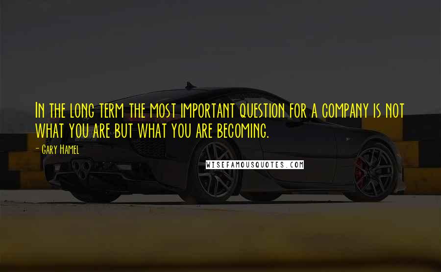 Gary Hamel Quotes: In the long term the most important question for a company is not what you are but what you are becoming.