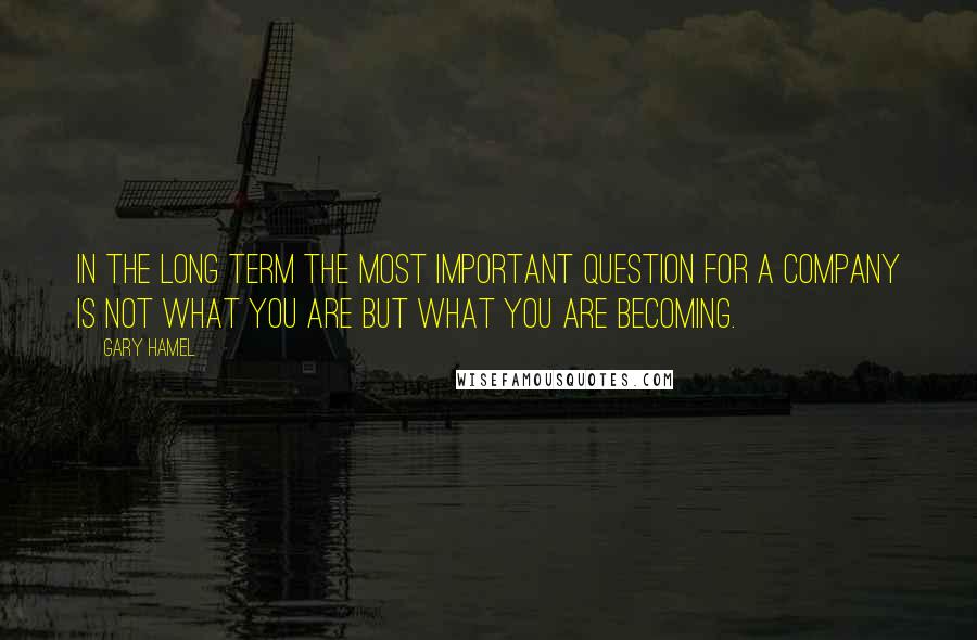 Gary Hamel Quotes: In the long term the most important question for a company is not what you are but what you are becoming.