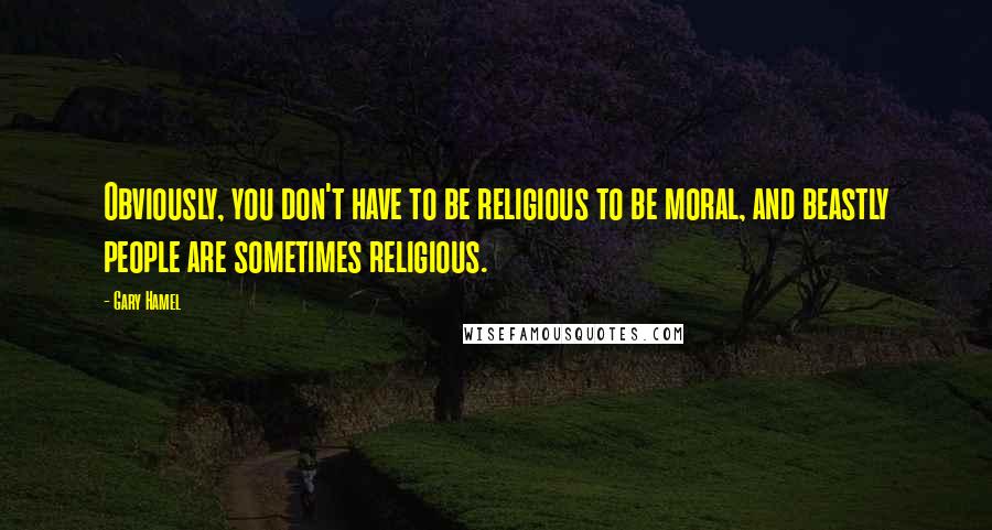 Gary Hamel Quotes: Obviously, you don't have to be religious to be moral, and beastly people are sometimes religious.
