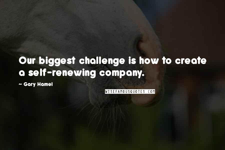 Gary Hamel Quotes: Our biggest challenge is how to create a self-renewing company.