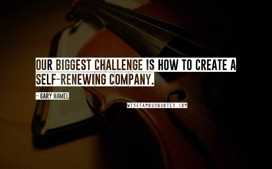 Gary Hamel Quotes: Our biggest challenge is how to create a self-renewing company.