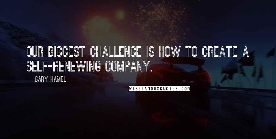 Gary Hamel Quotes: Our biggest challenge is how to create a self-renewing company.