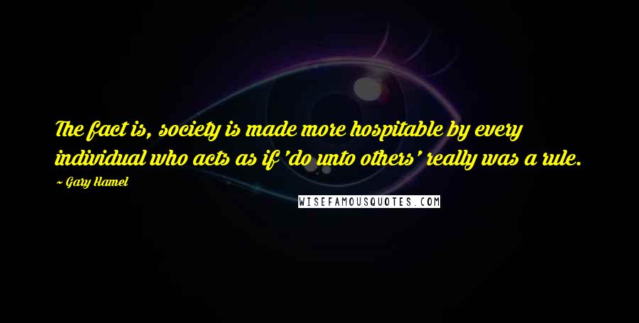 Gary Hamel Quotes: The fact is, society is made more hospitable by every individual who acts as if 'do unto others' really was a rule.