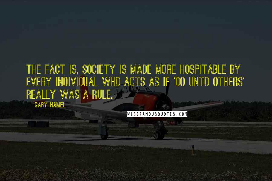 Gary Hamel Quotes: The fact is, society is made more hospitable by every individual who acts as if 'do unto others' really was a rule.