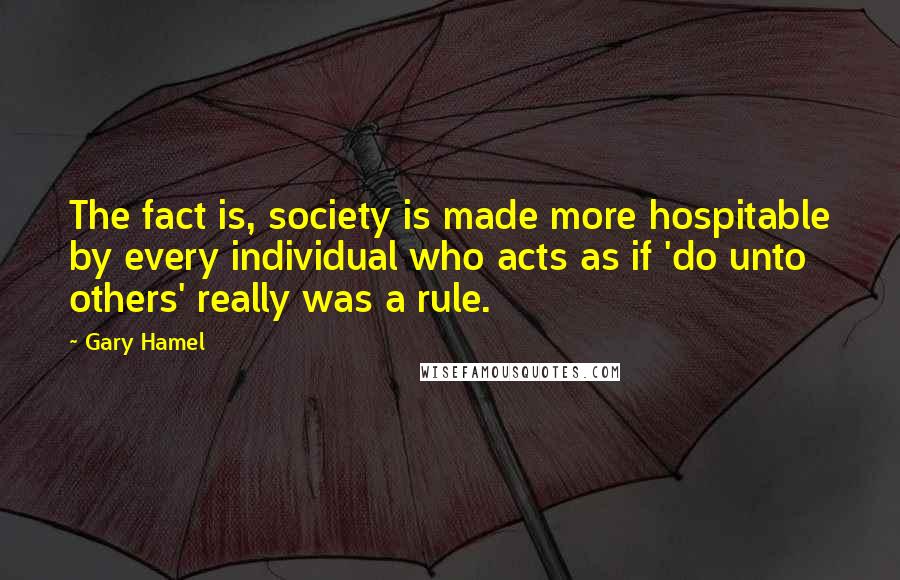 Gary Hamel Quotes: The fact is, society is made more hospitable by every individual who acts as if 'do unto others' really was a rule.