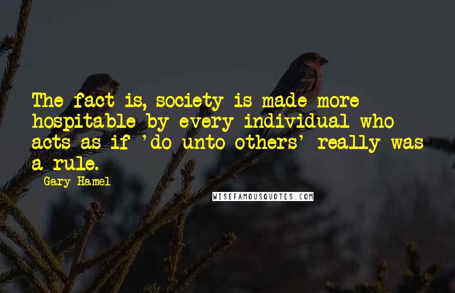 Gary Hamel Quotes: The fact is, society is made more hospitable by every individual who acts as if 'do unto others' really was a rule.