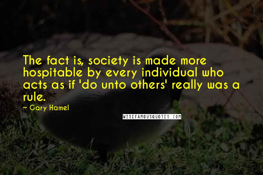 Gary Hamel Quotes: The fact is, society is made more hospitable by every individual who acts as if 'do unto others' really was a rule.