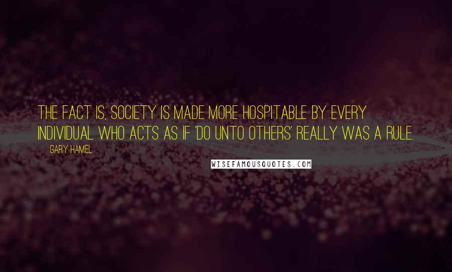 Gary Hamel Quotes: The fact is, society is made more hospitable by every individual who acts as if 'do unto others' really was a rule.