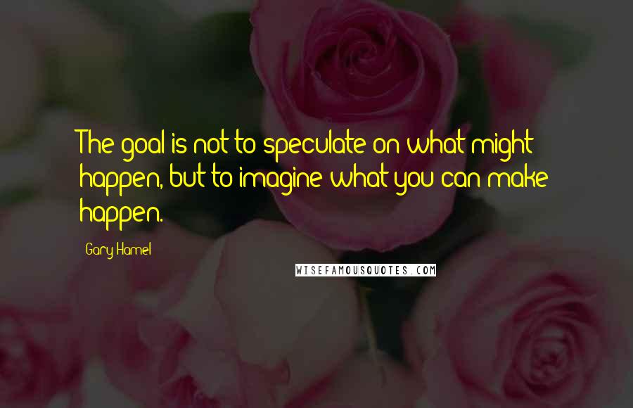 Gary Hamel Quotes: The goal is not to speculate on what might happen, but to imagine what you can make happen.