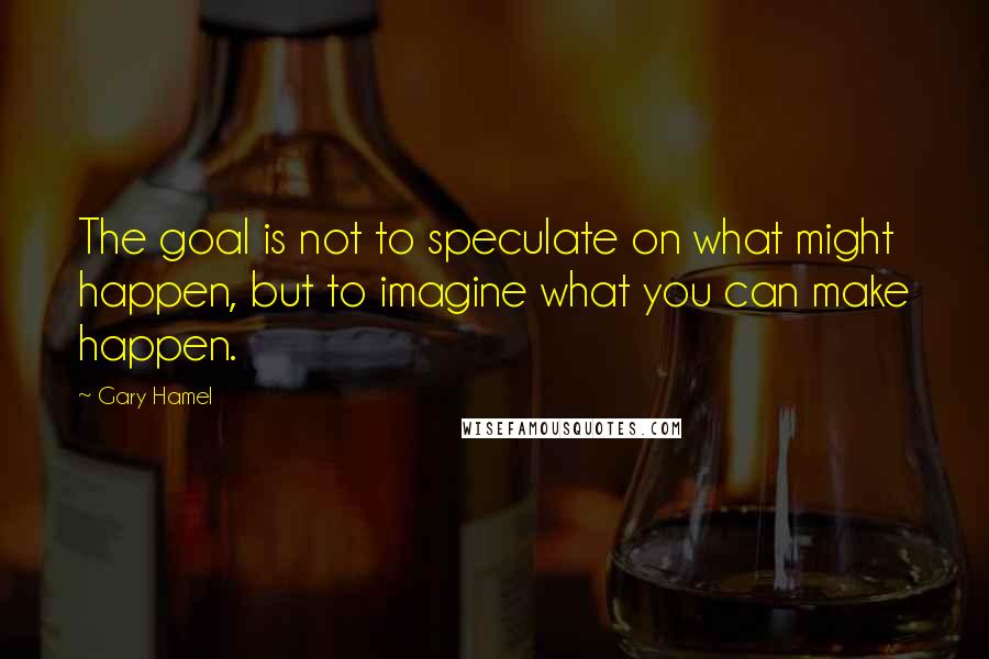 Gary Hamel Quotes: The goal is not to speculate on what might happen, but to imagine what you can make happen.