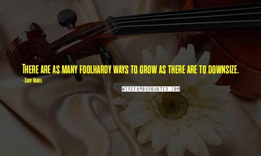 Gary Hamel Quotes: There are as many foolhardy ways to grow as there are to downsize.