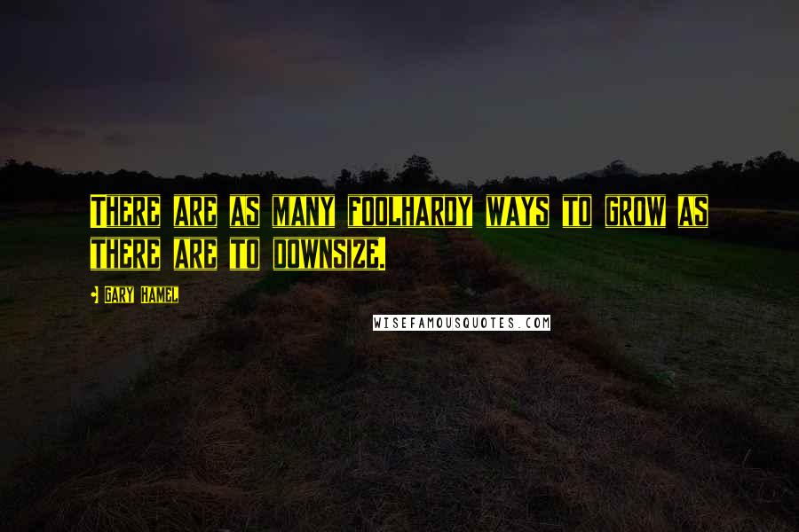 Gary Hamel Quotes: There are as many foolhardy ways to grow as there are to downsize.