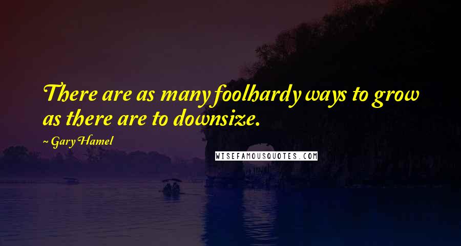 Gary Hamel Quotes: There are as many foolhardy ways to grow as there are to downsize.