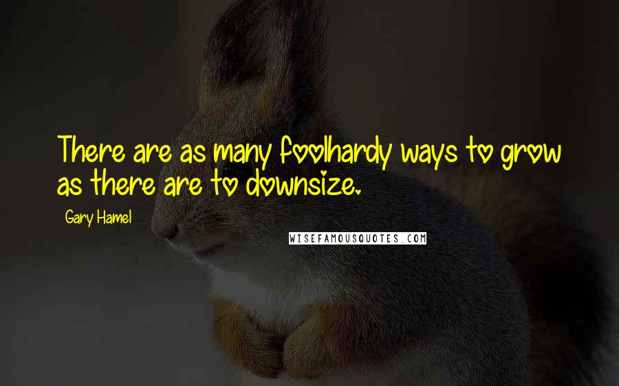 Gary Hamel Quotes: There are as many foolhardy ways to grow as there are to downsize.