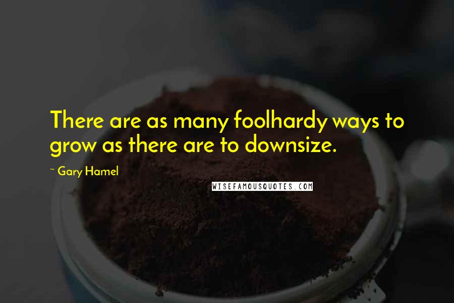 Gary Hamel Quotes: There are as many foolhardy ways to grow as there are to downsize.