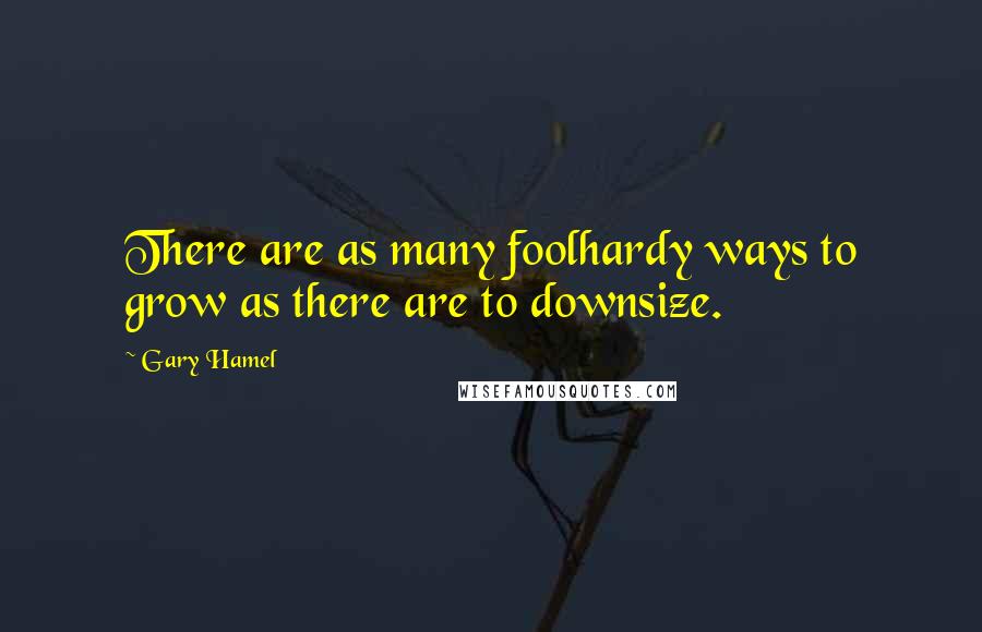 Gary Hamel Quotes: There are as many foolhardy ways to grow as there are to downsize.