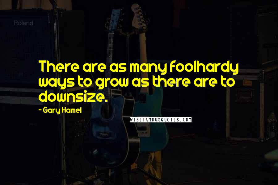 Gary Hamel Quotes: There are as many foolhardy ways to grow as there are to downsize.