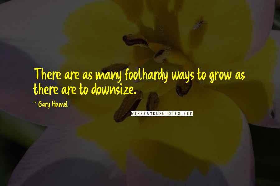 Gary Hamel Quotes: There are as many foolhardy ways to grow as there are to downsize.