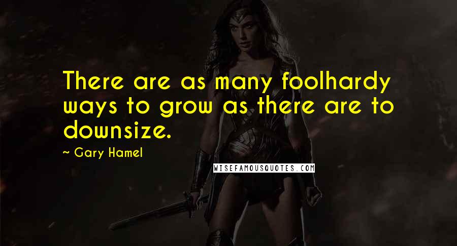 Gary Hamel Quotes: There are as many foolhardy ways to grow as there are to downsize.