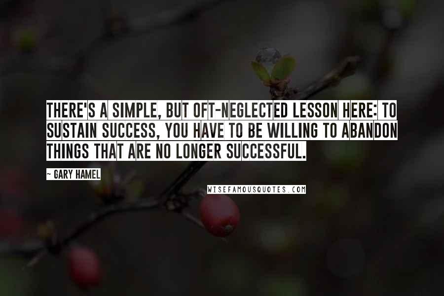 Gary Hamel Quotes: There's a simple, but oft-neglected lesson here: to sustain success, you have to be willing to abandon things that are no longer successful.