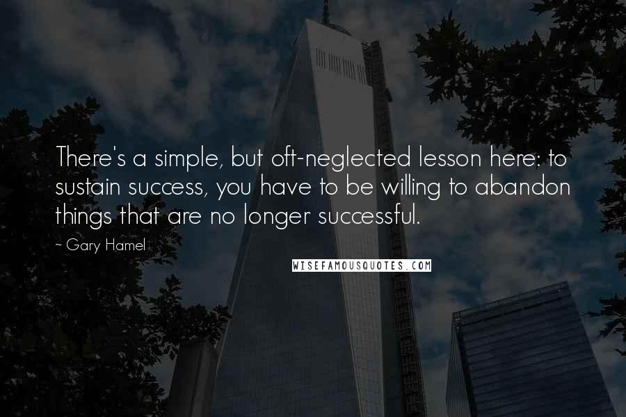 Gary Hamel Quotes: There's a simple, but oft-neglected lesson here: to sustain success, you have to be willing to abandon things that are no longer successful.