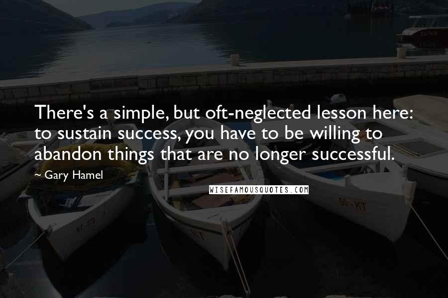 Gary Hamel Quotes: There's a simple, but oft-neglected lesson here: to sustain success, you have to be willing to abandon things that are no longer successful.