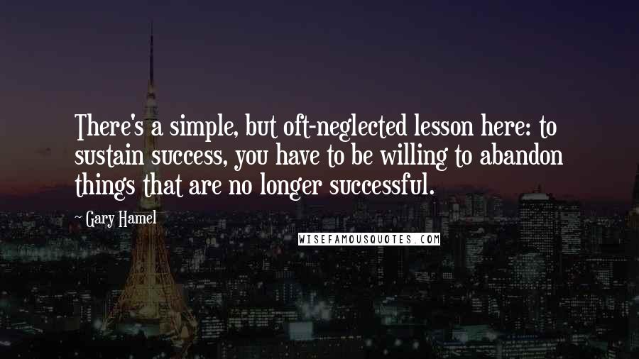 Gary Hamel Quotes: There's a simple, but oft-neglected lesson here: to sustain success, you have to be willing to abandon things that are no longer successful.